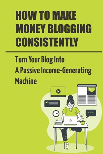 How To Make Money Blogging Consistently: Turn Your Blog Into A Passive Income-Generating Machine: How To Start Blogging