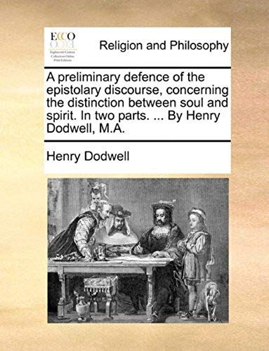 A Preliminary Defence Of The Epistolary Discourse, Concerning The Distinction Between Soul And Spirit. In Two Parts. ... By Henry Dodwell, M.A.