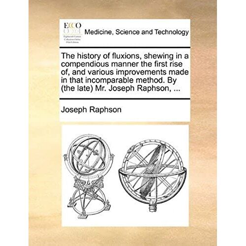 The History Of Fluxions, Shewing In A Compendious Manner The First Rise Of, And Various Improvements Made In That Incomparable Method. By (The Late) Mr. Joseph Raphson, ...