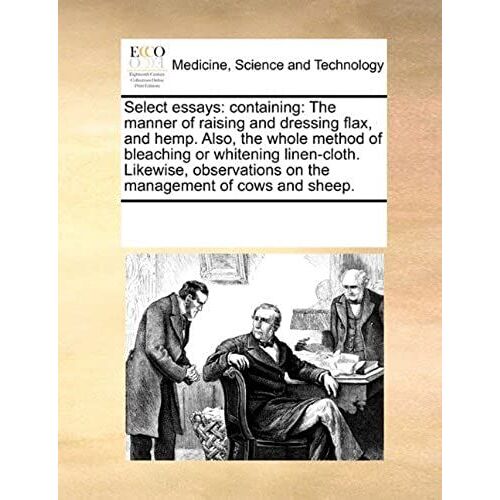 Select Essays: Containing: The Manner Of Raising And Dressing Flax, And Hemp. Also, The Whole Method Of Bleaching Or Whitening Linen-Cloth. Likewise, Observations On The Management Of Cows And Sheep.