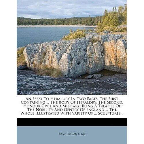 An Essay To Heraldry In Two Parts. The First Containing ... The Body Of Heraldry: The Second, Honour Civil And Military; Being A Treatise Of The ... Illustrated With Variety Of ... Sculptures ..