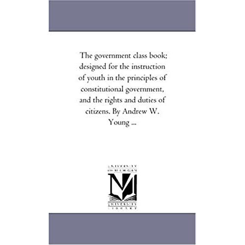 The Government Class Book; Designed For The Instruction Of Youth In The Principles Of Constitutional Government, And The Rights And Duties Of Citizens. By Andrew W. Young ...