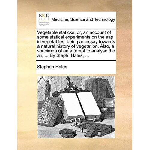 Vegetable Staticks: Or, An Account Of Some Statical Experiments On The Sap In Vegetables: Being An Essay Towards A Natural History Of Vegetation. ... To Analyse The Air, ... By Steph. Hales, ...