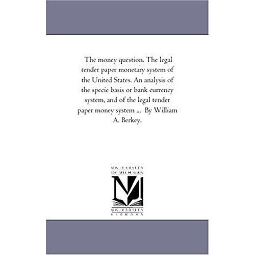 The Money Question. The Legal Tender Paper Monetary System Of The United States. An Analysis Of The Specie Basis Or Bank Currency System, And Of The ... Paper Money System ... By William A. Berkey.
