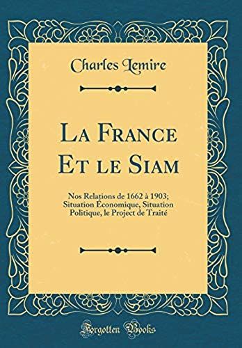 La France Et Le Siam: Nos Relations De 1662 1903; Situation Conomique, Situation Politique, Le Project De Trait' (Classic Reprint)