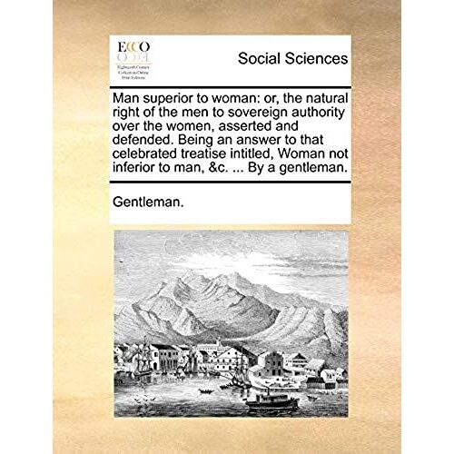 Man Superior To Woman: Or, The Natural Right Of The Men To Sovereign Authority Over The Women, Asserted And Defended. Being An Answer To That Not Inferior To Man, C. By A Gentleman