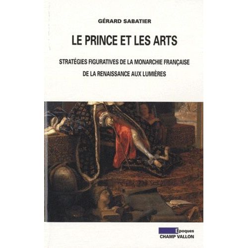 Le Prince Et Les Arts - Stratégies Figuratives De La Monarchie Française De La Renaissance Aux Lumières