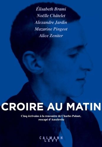 Croire Au Matin - Cinq Écrivains À La Rencontre De Charles Palant, Rescapé D'auschwitz