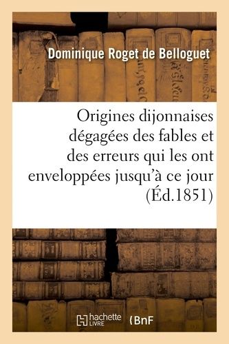 Origines Dijonnaises Dégagées Des Fables Et Des Erreurs Qui Les Ont Enveloppées Jusqu'à Ce Jour