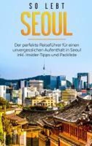 So Lebt Seoul: Der Perfekte Reiseführer Für Einen Unvergesslichen Aufenthalt In Seoul Inkl. Insider-Tipps Und Packliste