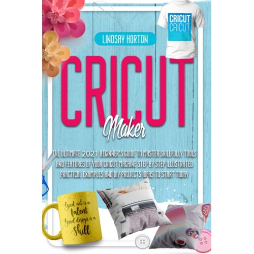 Cricut Maker: The Ultimate 2021 Beginner's Guide To Master Skillfully Tools And Features Of Your Cricut Machine + Step By Step Illustrated Practical Examples And Diy Projects Ideas To Start Today