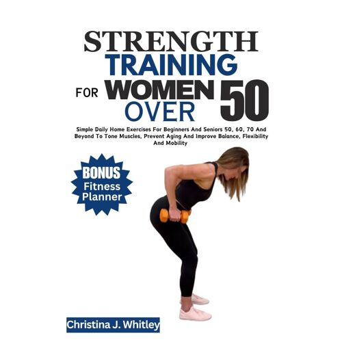 Strength Training For Women Over 50: Simple Daily Home Exercises For Beginners And Seniors 50, 60, 70 And Beyond To Tone Muscles, Prevent Aging And Improve Balance, Flexibility And Mobility