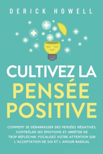 Cultivez La Pensée Positive: Comment Se Débarrasser Des Pensées Négatives, Contrôler Ses Émotions Et Arrêter De Trop Réfléchir. Focalisez Votre Attention Sur Lacceptation De Soi Et Lamour Radical
