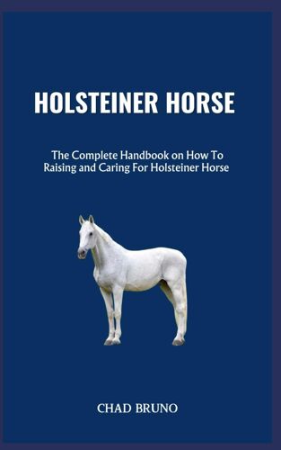 Holsteiner Horse: The Complete Handbook On How To Raising And Caring For Holsteiner Horse
