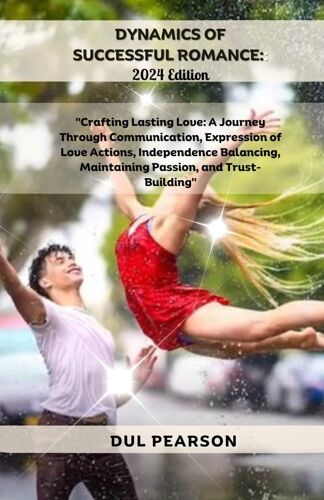 Dynamics Of Successful Romance: 2024 Edition: Crafting Lasting Love: A Journey Through Communication, Expression Of Love Actions, Independence Balancing, Maintaining Passion, And Trust-Building