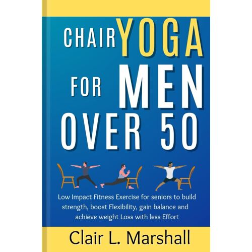 Chair Yoga For Men Over 50: Low Impact Fitness Exercise For Seniors To Build Strength, Boost Flexibility, Gain Balance And Achieve Weight Loss With Less Effort