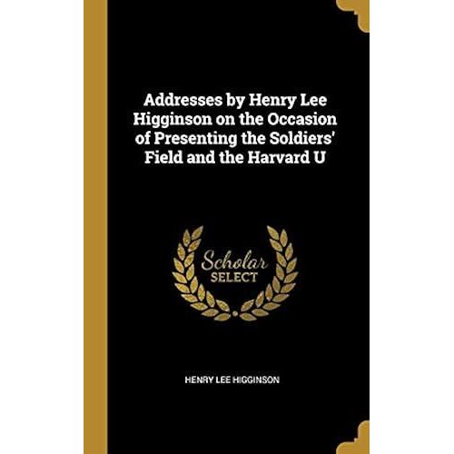 Addresses By Henry Lee Higginson On The Occasion Of Presenting The Soldiers' Field And The Harvard U