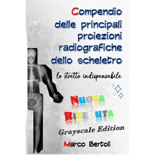 Compendio Delle Principali Proiezioni Radiografiche Dello Scheletro: Lo Stretto Indispensabile: Nuova Riveduta Grayscale Edition