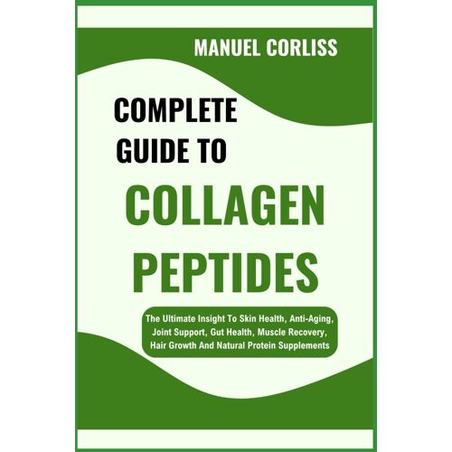 Complete Guide To Collagen Peptides: The Ultimate Insight To Skin Health, Anti-Aging, Joint Support, Gut Health, Muscle Recovery, Hair Growth And Natural Protein Supplements