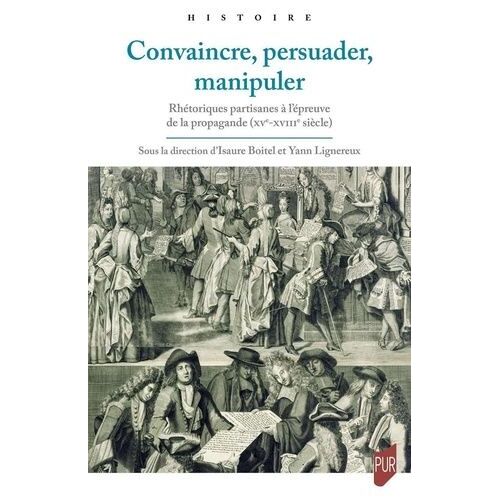 Convaincre, Persuader, Manipuler - Rhétoriques Partisanes À L'épreuve De La Propagande (Xve-Xviiie Siècle)