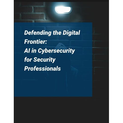 Artificial Intelligence For Cybersecurity: Defending The Digital Frontier - Ai In Cybersecurity For Security Professionals