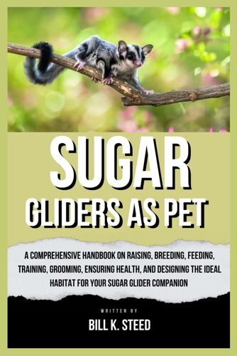 Sugar Gliders As Pet: A Comprehensive Handbook On Raising, Breeding, Feeding, Training, Grooming, Ensuring Health, And Designing The Ideal Habitat For Your Sugar Glider Companion