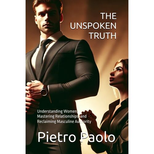 The Unspoken Truth: Understanding Women, Mastering Relationships, And Reclaiming Masculine Authority