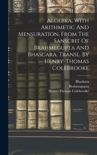 Algebra, With Arithmetic And Mensuration, From The Sanscrit Of Brahmegupta And Bhascara. Transl. By Henry-Thomas Colebrooke