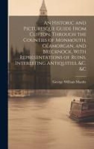 An Historic And Picturesque Guide From Clifton, Through The Counties Of Monmouth, Glamorgan, And Brecknock, With Representations Of Ruins, Interesting