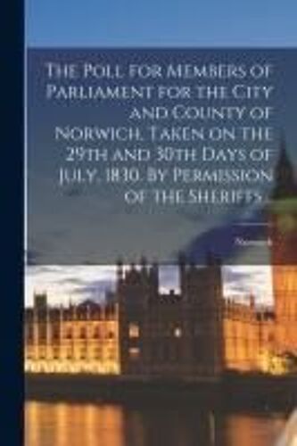 The Poll For Members Of Parliament For The City And County Of Norwich, Taken On The 29th And 30th Days Of July, 1830. By Permission Of The Sheriffs ..