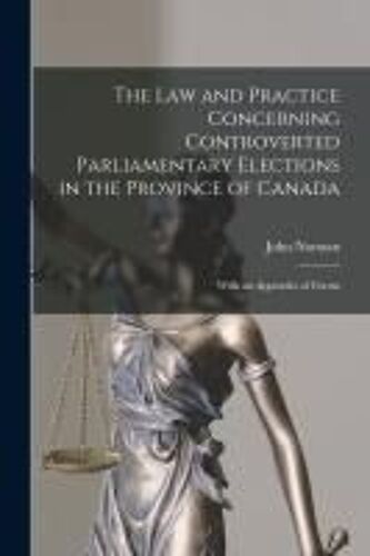 The Law And Practice Concerning Controverted Parliamentary Elections In The Province Of Canada [Microform]: With An Appendix Of Forms