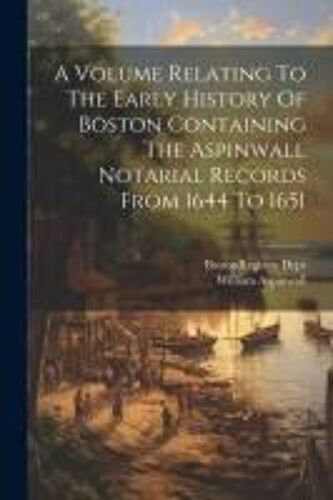 A Volume Relating To The Early History Of Boston Containing The Aspinwall Notarial Records From 1644 To 1651
