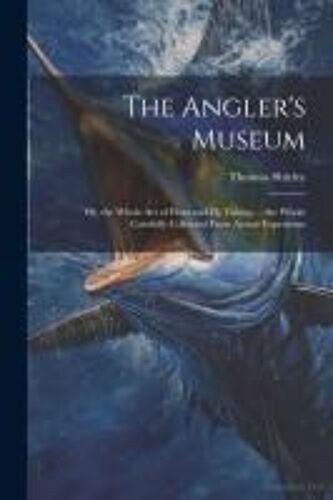 The Angler's Museum: Or, The Whole Art Of Float And Fly Fishing ... The Whole Carefully Collected From Actual Experience