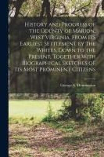 History And Progress Of The County Of Marion, West Virginia, From Its Earliest Settlement By The Whites, Down To The Present, Together With Biographic