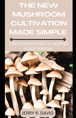 The New Mushroom Cultivation Made Simple: A Beginner's Guide To Modern Fungi Farming