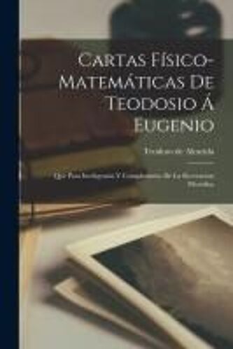 Cartas Físico-Matemáticas De Teodosio Á Eugenio: Que Para Inteligencia Y Complemento De La Recreacion Filosófica