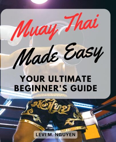 Muay Thai Made Easy: Your Ultimate Beginner's Guide: A Step-By-Step Manual For Total Beginners To Master Muay Thai Kickboxing