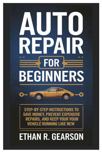Auto Repair For Beginners: Step-By-Step Instructions To Save Money, Prevent Expensive Repairs, And Keep Your Vehicle Running Like New