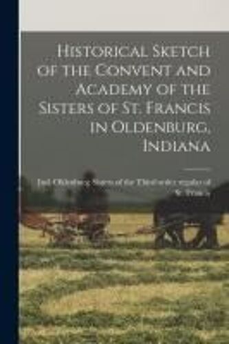 Historical Sketch Of The Convent And Academy Of The Sisters Of St. Francis In Oldenburg, Indiana