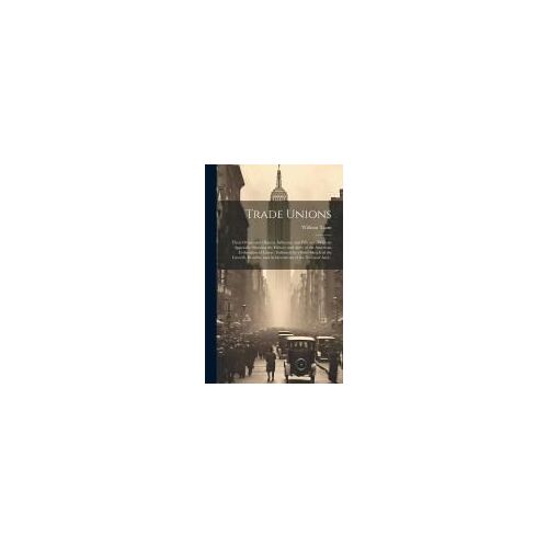 Trade Unions [Microform]: Their Origin And Objects, Influence And Efficacy: With An Appendix Showing The History And Aims Of The American Federa