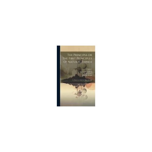 The Principia Or The First Principles Of Natural Things: To Which Are Added The Minor Principia; Volume 1