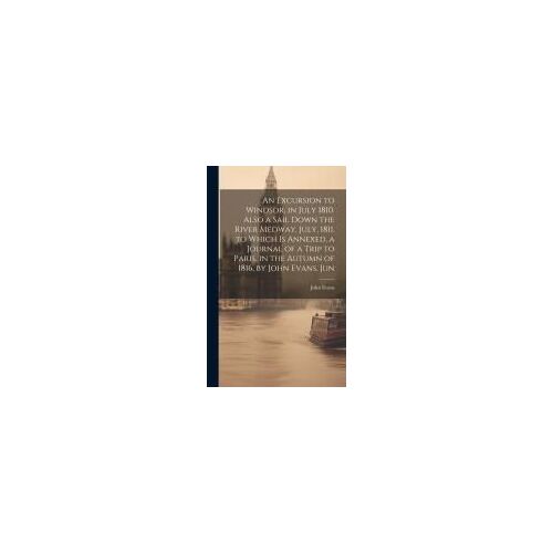 An Excursion To Windsor, In July 1810. Also A Sail Down The River Medway, July, 1811. To Which Is Annexed, A Journal Of A Trip To Paris, In The Autumn Of 1816, By John Evans, Jun