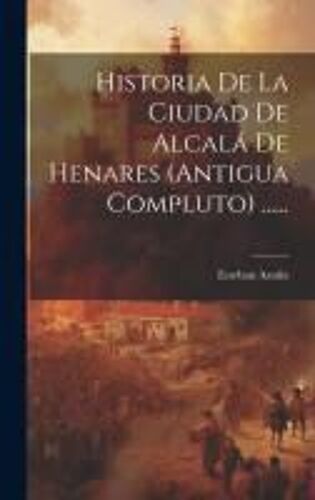 Historia De La Ciudad De Alcalá De Henares (Antigua Compluto) ......