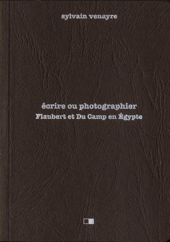 Ecrire Ou Photographier - Flaubert Et Du Camp En Egypte - Suivi D'extraits De La Correspondance De Gustave Flaubert Et D'un Choix De Photographies De Maxime Du Camp
