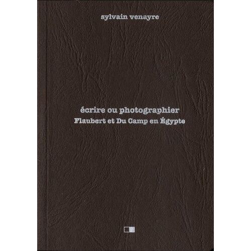 Ecrire Ou Photographier - Flaubert Et Du Camp En Egypte - Suivi D'extraits De La Correspondance De Gustave Flaubert Et D'un Choix De Photographies De Maxime Du Camp