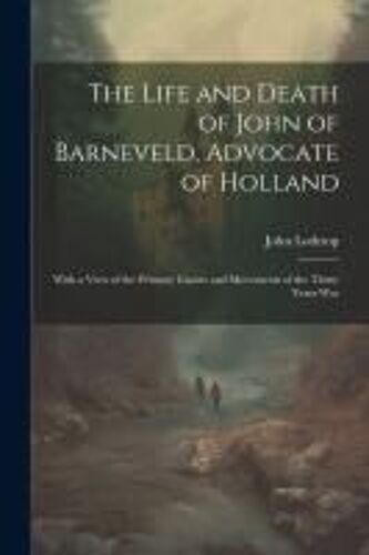 The Life And Death Of John Of Barneveld, Advocate Of Holland; With A View Of The Primary Causes And Movements Of The Thirty Years War