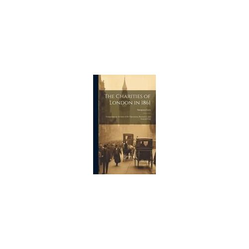 The Charities Of London In 1861: Comprising An Account Of The Operations, Resources, And General Con