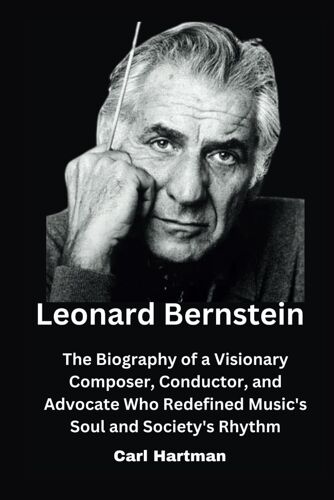 Leonard Bernstein: The Biography Of A Visionary Composer, Conductor, And Advocate Who Redefined Music's Soul And Society's Rhythm (Biography Of Icons)