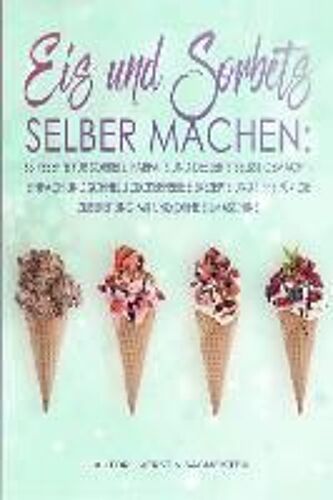 Eis Und Sorbets Selber Machen: 63 Rezepte Für Sorbets, Parfaits Und Desserts Selbst Gemacht - Einfach Und Schnell! Zuckerfreie Eisrezepte Und Tipps F