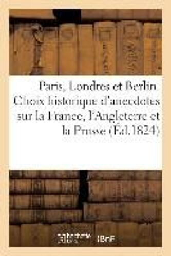 Paris, Londres Et Berlin Ou Choix Historique D'anecdotes Sur La France, L'angleterre Et La Prusse.